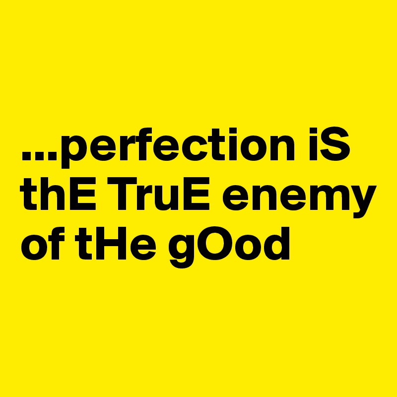 

...perfection iS thE TruE enemy of tHe gOod

