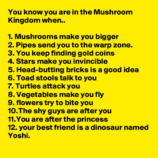 You know you are in the Mushroom Kingdom when..

1. Mushrooms make you bigger
2. Pipes send you to the warp zone.
3. You keep finding gold coins
4. Stars make you invincible
5. Head-butting bricks is a good idea
6. Toad stools talk to you 
7. Turtles attack you
8. Vegetables make you fly
9. flowers try to bite you 
10.The shy guys are after you
11.You are after the princess
12. your best friend is a dinosaur named Yoshi.
