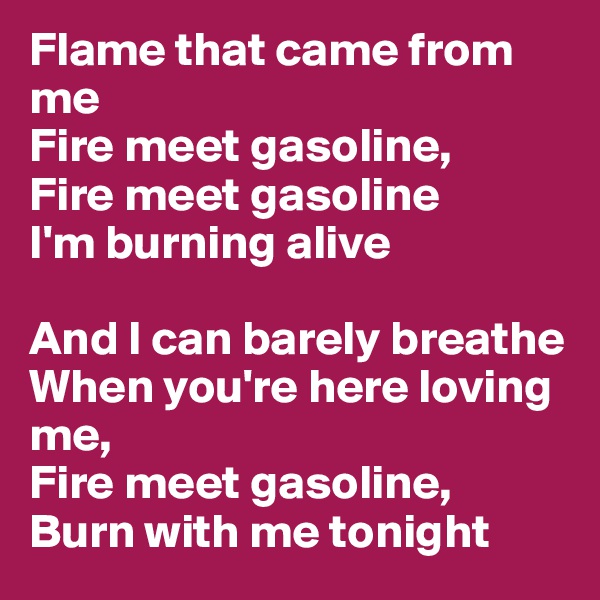 Flame that came from me
Fire meet gasoline, 
Fire meet gasoline
I'm burning alive

And I can barely breathe
When you're here loving me, 
Fire meet gasoline, 
Burn with me tonight