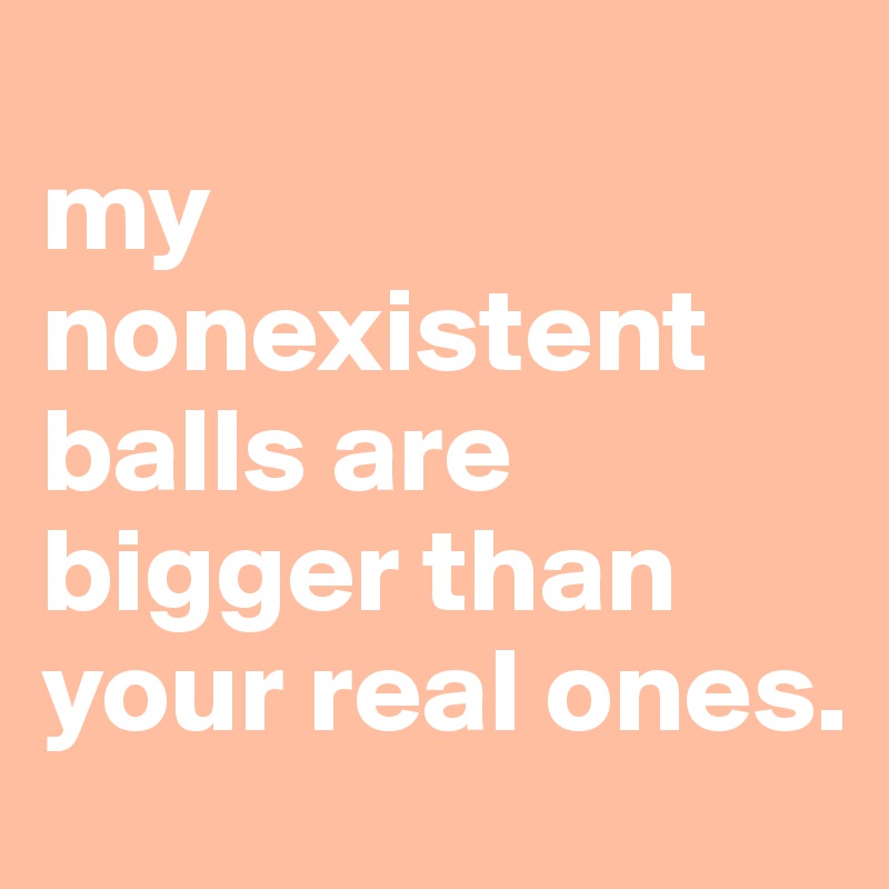 
my nonexistent balls are bigger than your real ones.