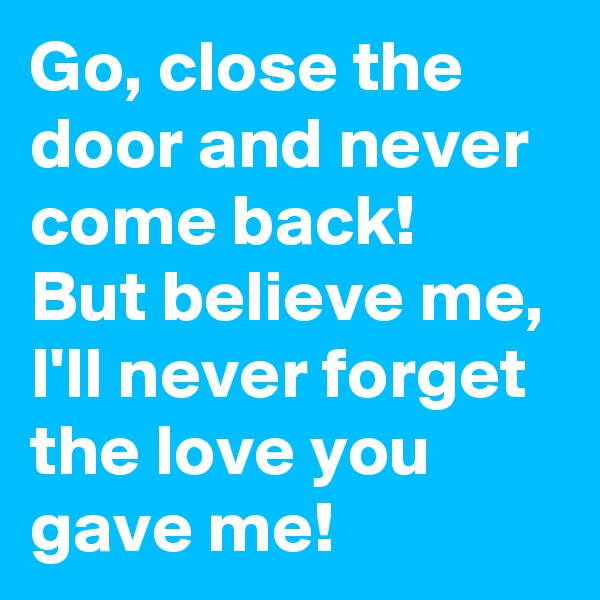 Go, close the door and never come back!
But believe me, I'll never forget the love you gave me!