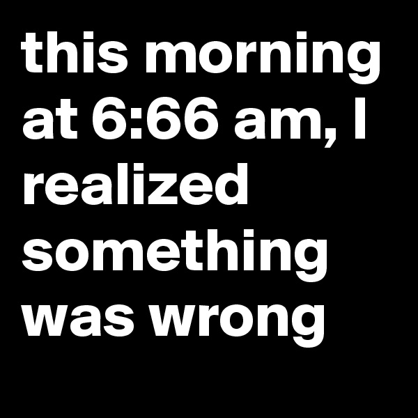 this morning at 6:66 am, I realized something was wrong