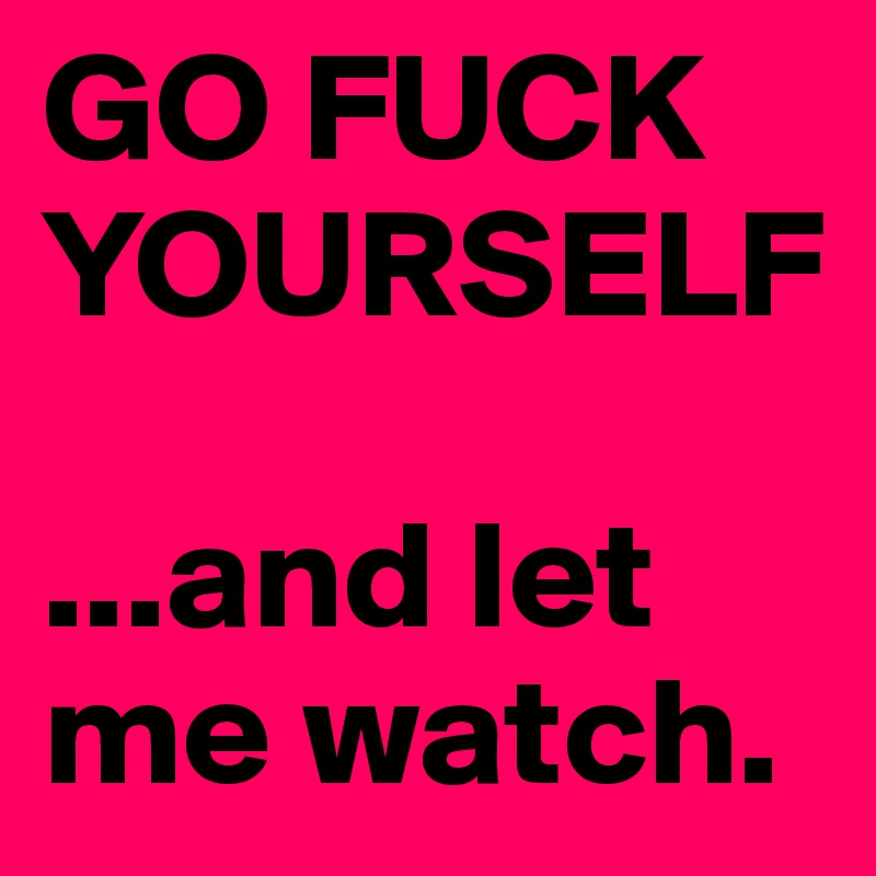 GO FUCK YOURSELF

...and let me watch.
