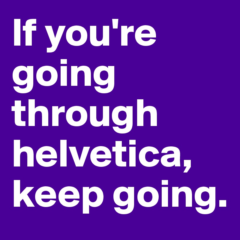 If you're going through helvetica, keep going.