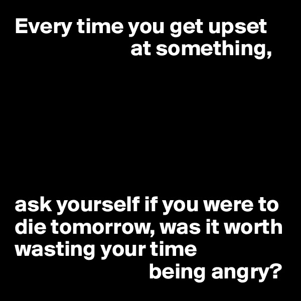 Every time you get upset 
                          at something,






ask yourself if you were to die tomorrow, was it worth wasting your time
                              being angry?
