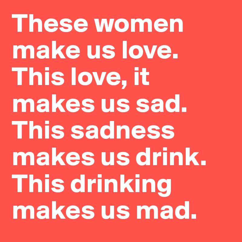 These women make us love. This love, it makes us sad. This sadness makes us drink. This drinking makes us mad. 