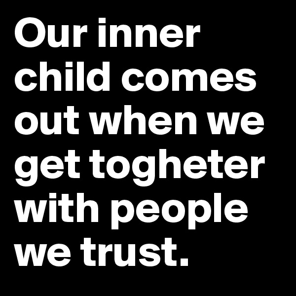 Our inner child comes out when we get togheter with people we trust.