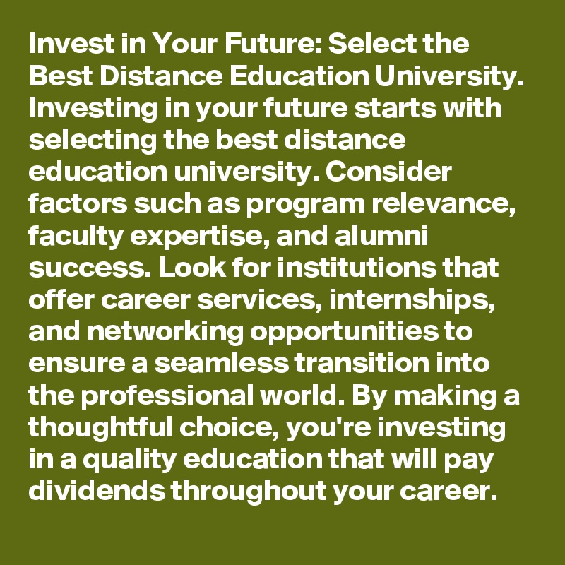 Invest in Your Future: Select the Best Distance Education University.
Investing in your future starts with selecting the best distance education university. Consider factors such as program relevance, faculty expertise, and alumni success. Look for institutions that offer career services, internships, and networking opportunities to ensure a seamless transition into the professional world. By making a thoughtful choice, you're investing in a quality education that will pay dividends throughout your career.