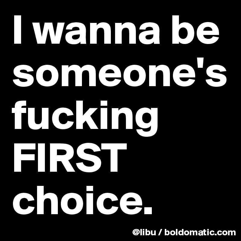 I wanna be someone's fucking FIRST choice. 