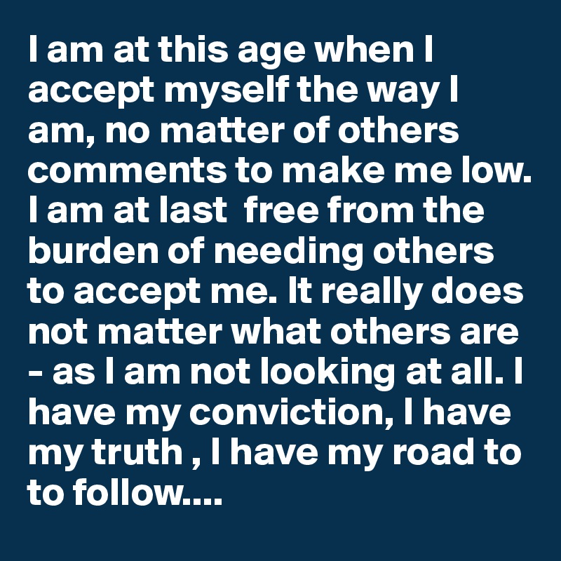 I am at this age when I accept myself the way I am, no matter of others comments to make me low. I am at last  free from the burden of needing others to accept me. It really does not matter what others are - as I am not looking at all. I have my conviction, I have my truth , I have my road to to follow....