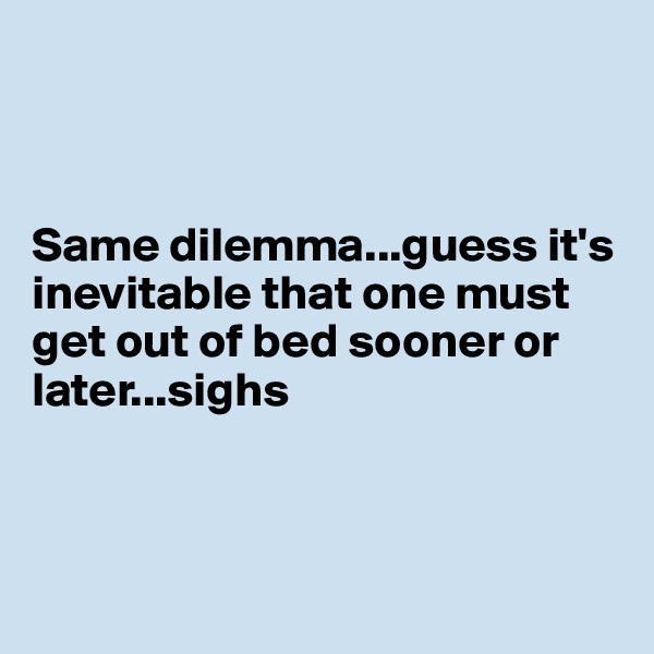 



Same dilemma...guess it's inevitable that one must get out of bed sooner or later...sighs



