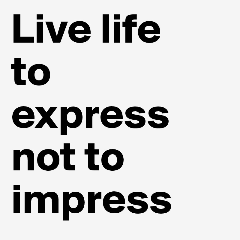 Live life 
to 
express not to impress