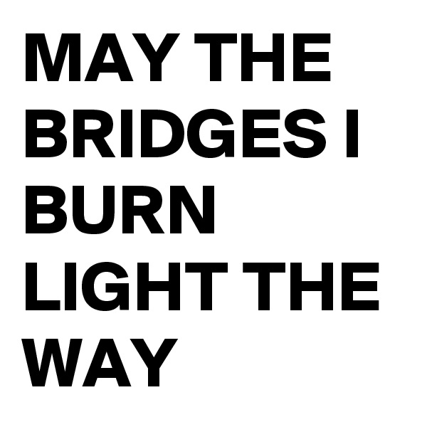 MAY THE BRIDGES I BURN LIGHT THE WAY
