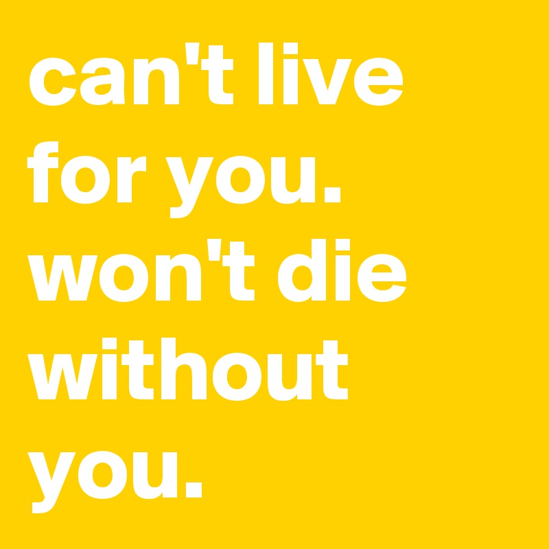 can't live for you.      
won't die without you.