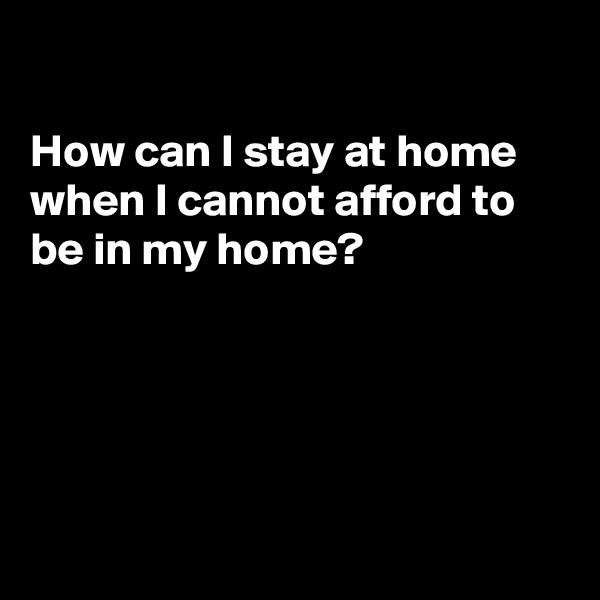

How can I stay at home
when I cannot afford to
be in my home?





