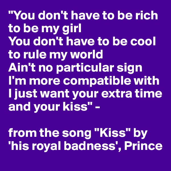 "You don't have to be rich to be my girl
You don't have to be cool to rule my world
Ain't no particular sign I'm more compatible with
I just want your extra time and your kiss" - 

from the song "Kiss" by 'his royal badness', Prince