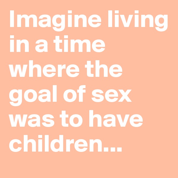 Imagine living in a time where the goal of sex was to have children...