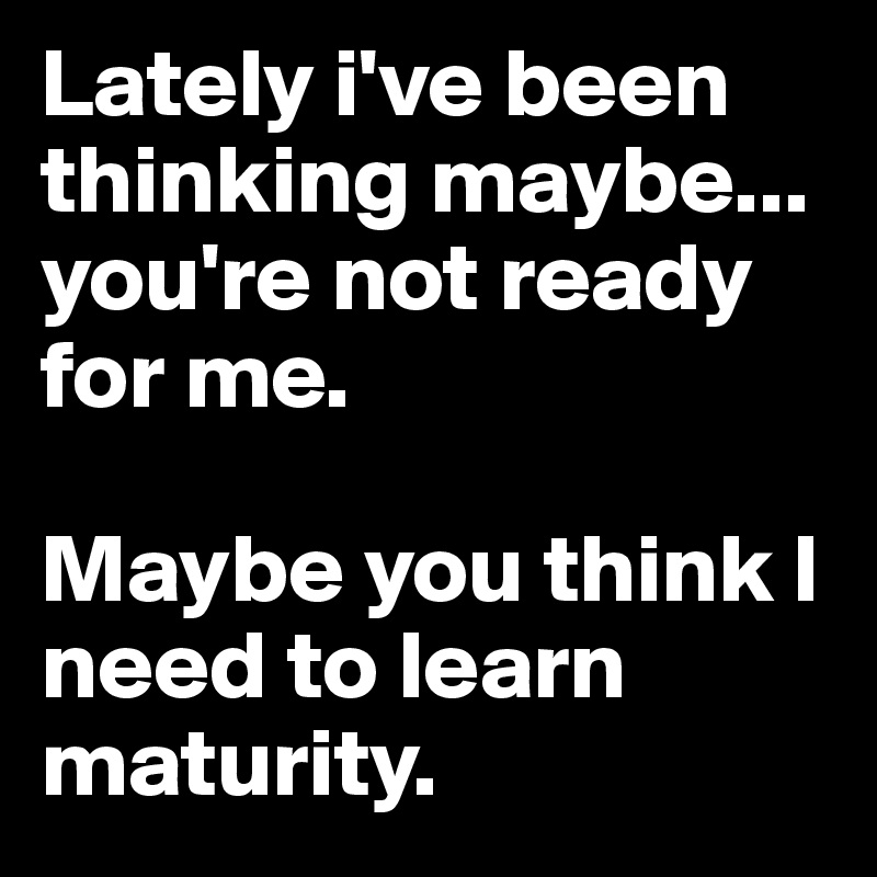 Lately i've been thinking maybe...
you're not ready for me.

Maybe you think I need to learn maturity.