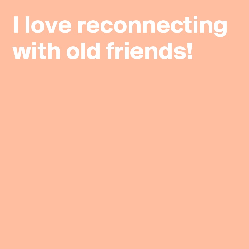 I love reconnecting with old friends!





