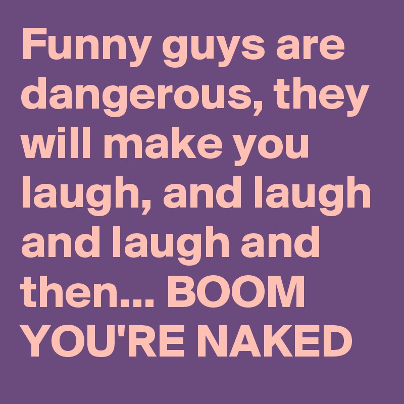 Funny guys are dangerous, they will make you laugh, and laugh and laugh and then... BOOM YOU'RE NAKED
