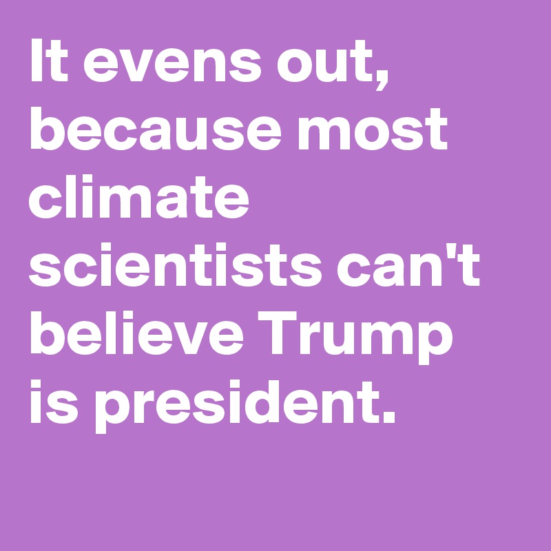 It evens out, because most climate scientists can't believe Trump is president.