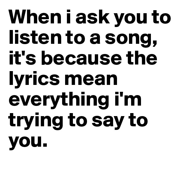 When i ask you to listen to a song, it's because the lyrics mean everything i'm trying to say to you.