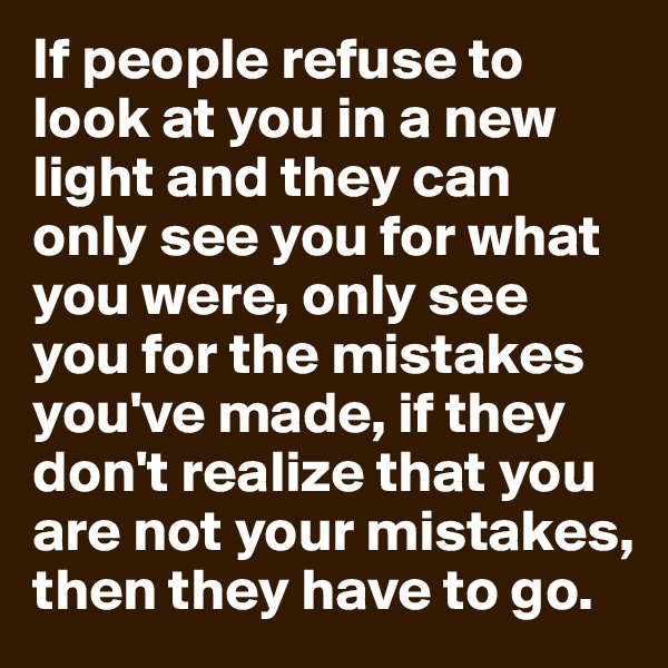 If people refuse to look at you in a new light and they can only see you for what you were, only see you for the mistakes you've made, if they don't realize that you are not your mistakes, then they have to go.