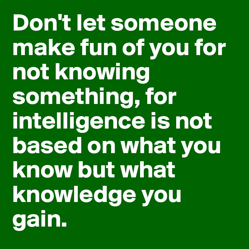 Don't let someone make fun of you for not knowing something, for intelligence is not based on what you know but what knowledge you gain.