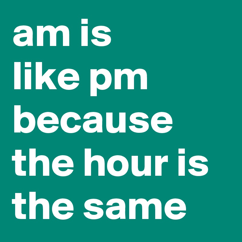 am is
like pm because the hour is the same