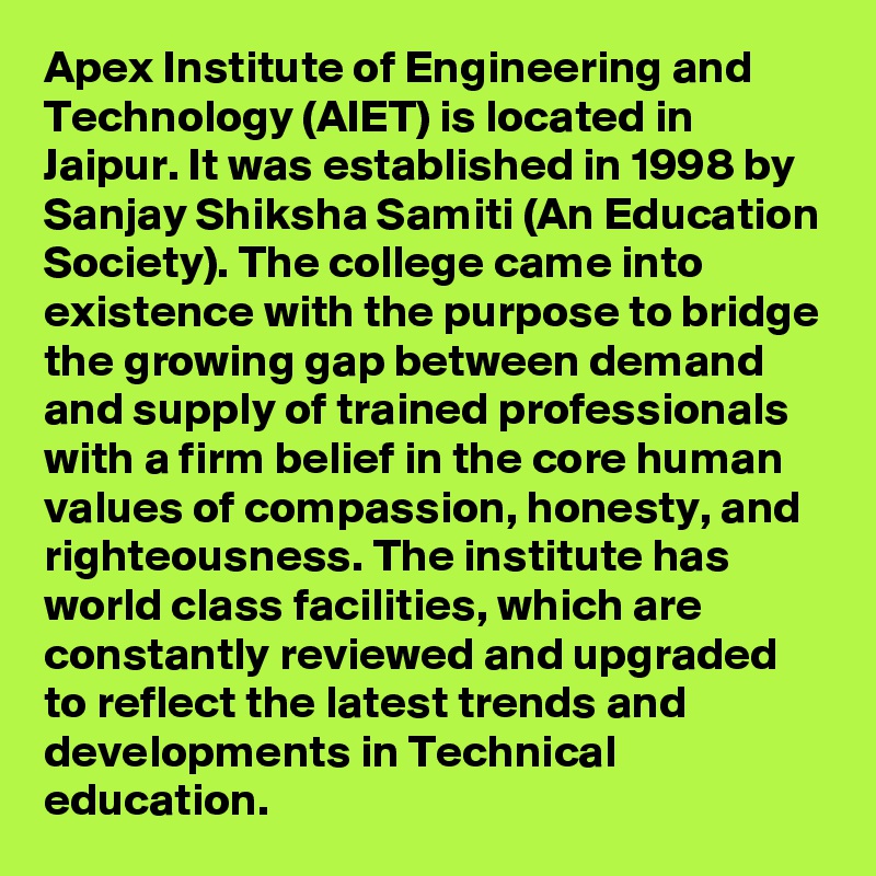 Apex Institute of Engineering and Technology (AIET) is located in Jaipur. It was established in 1998 by Sanjay Shiksha Samiti (An Education Society). The college came into existence with the purpose to bridge the growing gap between demand and supply of trained professionals with a firm belief in the core human values of compassion, honesty, and righteousness. The institute has world class facilities, which are constantly reviewed and upgraded to reflect the latest trends and developments in Technical education.
