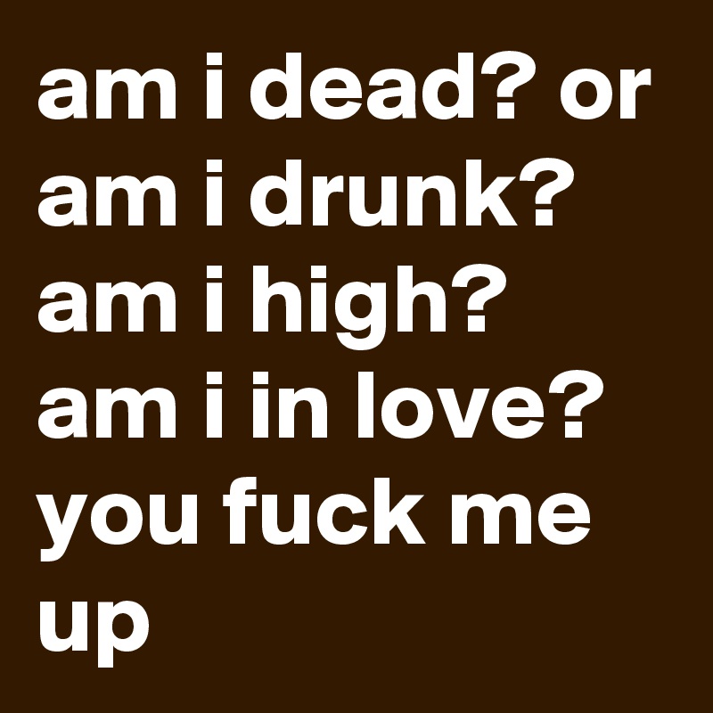 am i dead? or am i drunk? am i high? am i in love? you fuck me up