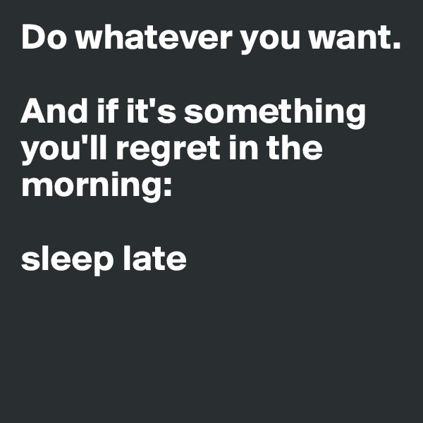 Do whatever you want.

And if it's something you'll regret in the morning: 

sleep late 


