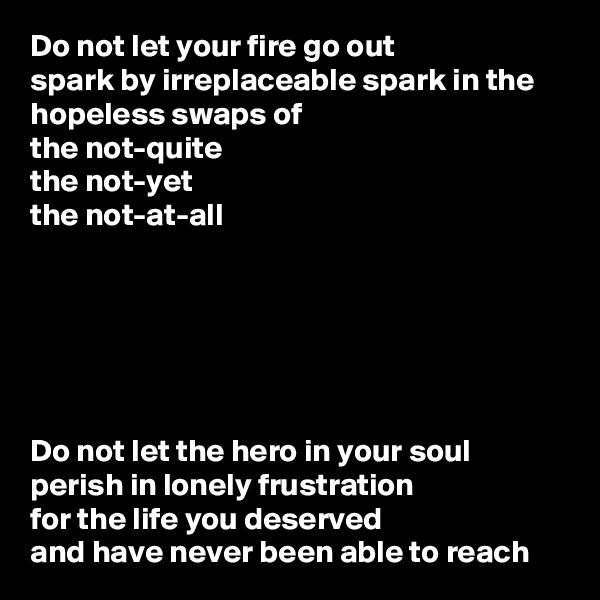 Do not let your fire go out
spark by irreplaceable spark in the hopeless swaps of
the not-quite
the not-yet
the not-at-all






Do not let the hero in your soul 
perish in lonely frustration
for the life you deserved
and have never been able to reach