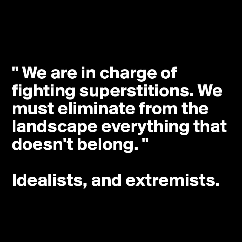 


" We are in charge of fighting superstitions. We must eliminate from the landscape everything that doesn't belong. "

Idealists, and extremists. 

