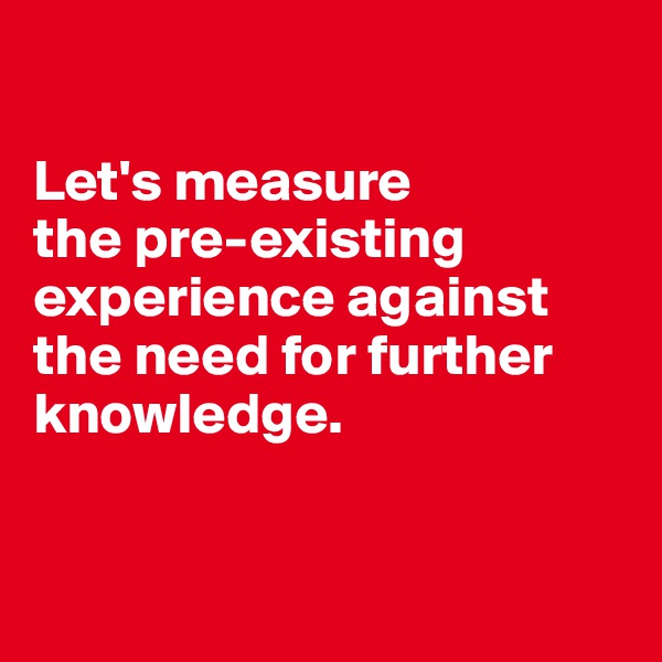 

Let's measure 
the pre-existing experience against the need for further knowledge.


