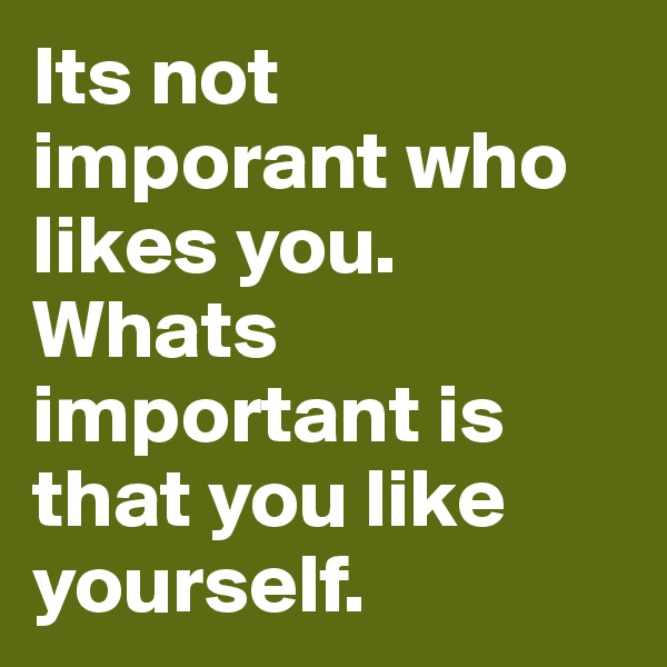 Its not imporant who likes you. Whats important is that you like yourself. 