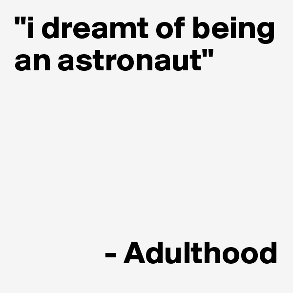 "i dreamt of being an astronaut"





              - Adulthood