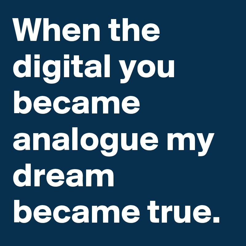 When the digital you became analogue my dream became true.