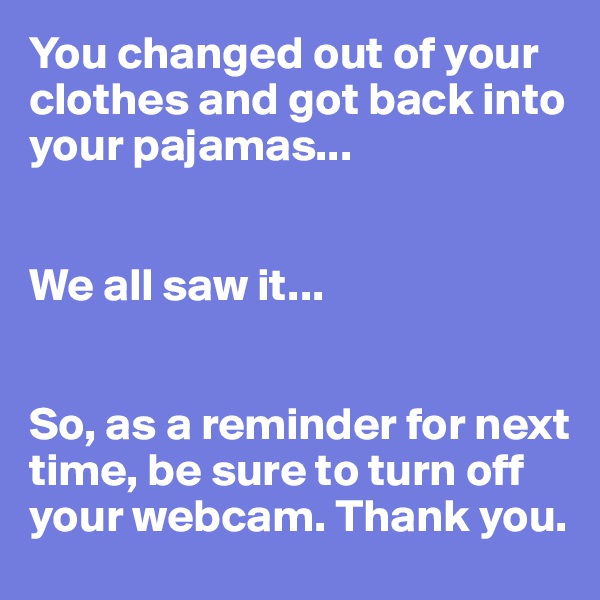You changed out of your clothes and got back into your pajamas...


We all saw it...


So, as a reminder for next time, be sure to turn off your webcam. Thank you.
