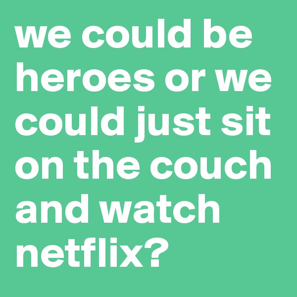 we could be heroes or we could just sit on the couch and watch netflix?