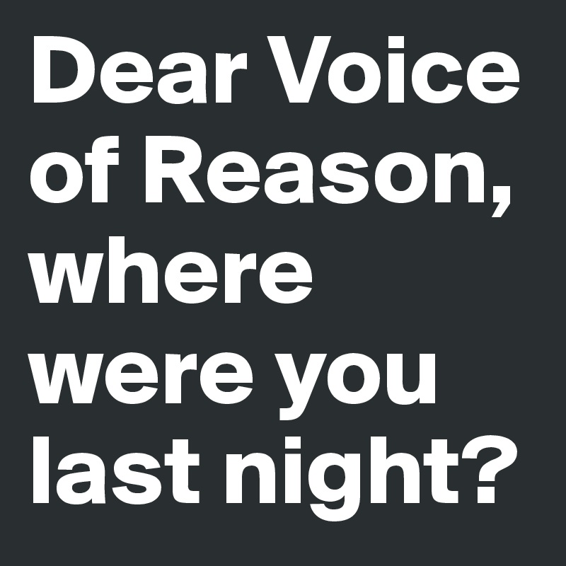 Dear Voice of Reason, where were you last night?
