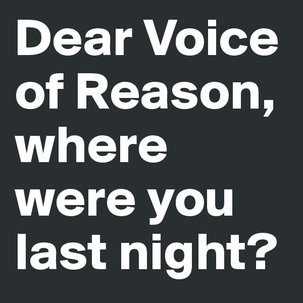 Dear Voice of Reason, where were you last night?