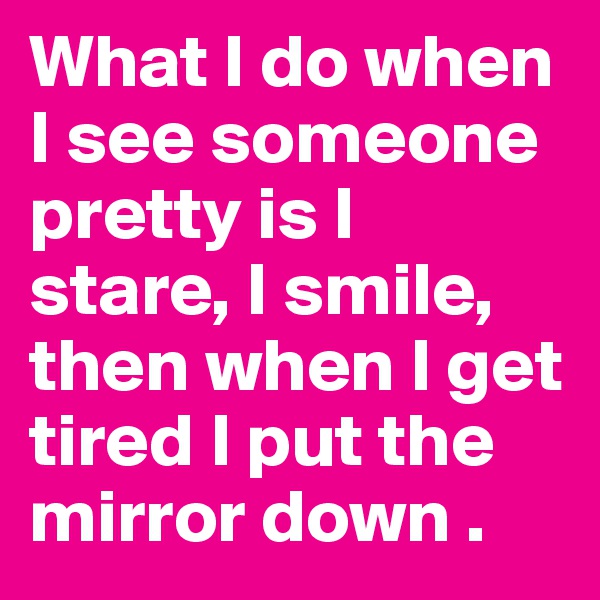What I do when I see someone pretty is I stare, I smile, then when I get tired I put the mirror down .