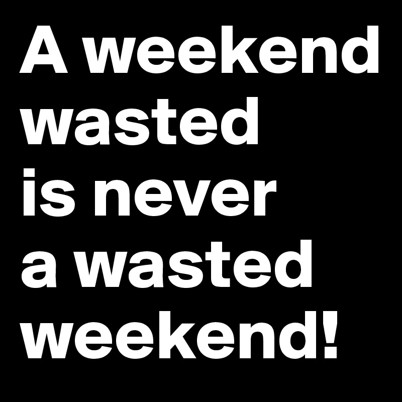A weekend wasted
is never 
a wasted weekend!