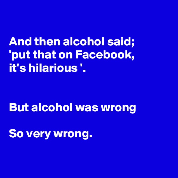 

And then alcohol said;
'put that on Facebook,
it's hilarious '.


But alcohol was wrong

So very wrong.

