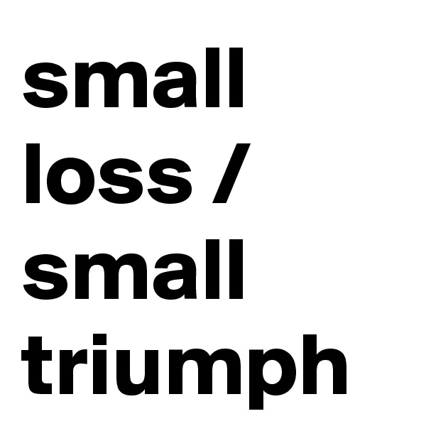 small loss /
small triumph