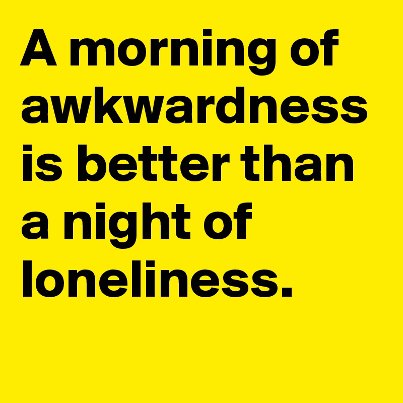 A morning of awkwardness is better than a night of loneliness.