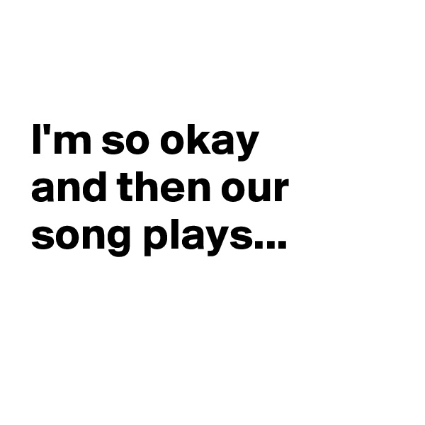 

 I'm so okay
 and then our
 song plays...


