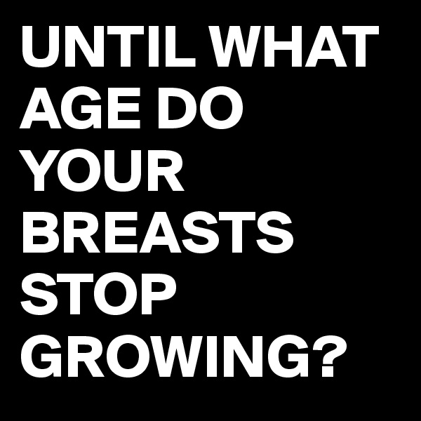 UNTIL WHAT AGE DO YOUR BREASTS STOP GROWING?