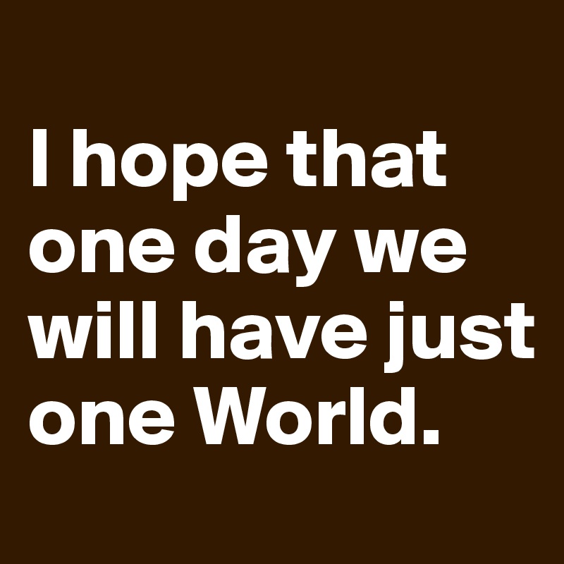 
I hope that one day we will have just one World.